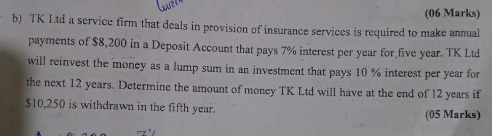 TK Ltd a service firm that deals in provision of insurance services is required to make annual 
payments of $8,200 in a Deposit Account that pays 7% interest per year for five year. TK Ltd 
will reinvest the money as a lump sum in an investment that pays 10 % interest per year for 
the next 12 years. Determine the amount of money TK Ltd will have at the end of 12 years if
$10,250 is withdrawn in the fifth year. 
(05 Marks)