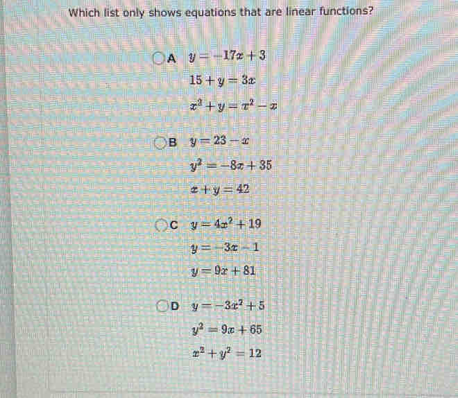 Which list only shows equations that are linear functions?
A y=-17x+3
15+y=3x
x^2+y=x^2-x
B y=23-x
y^2=-8x+35
x+y=42
C y=4x^2+19
y=-3x-1
y=9x+81
D y=-3x^2+5
y^2=9x+65
x^2+y^2=12