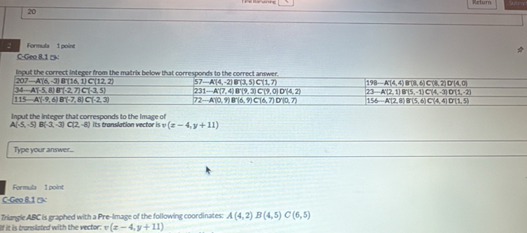 Return
20
2 Formula 1 point
C-Geo 8.1 '':
Input the integer that corresponds to the Image of
A(-5,-5)B(-3,-3)C(2,-8) its translation vector is υ (x-4,y+11)
Type your answer...
Formula 1 point
C-Geo 8.1 □
Triangle ABC is graphed with a Pre-Image of the following coordinates: A(4,2)B(4,5)C(6,5)
If it is translated with the vector. v (x-4,y+11)