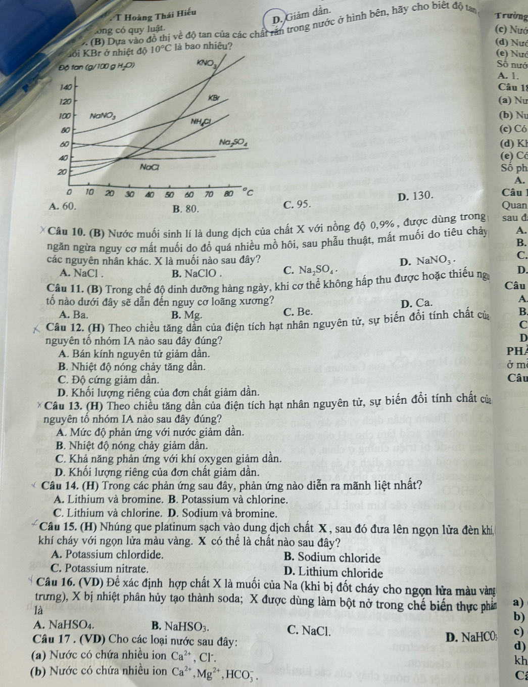 D. Giảm dần.
T Hoàng Thái Hiếu
2. (B) Dựa vào đồ thị về độ tan của các chất răn trong nước ở hình bên, hãy cho biết độ tan
Trường
long có quy luật.
(c) Nướ
là bao nhiêu?
(d) Nướ
(e) Nướ
Số nướ
A. 1.
Câu 18
(a) Nư
(b) N
(c) Có
(d) K
(e) Có
Số ph
A.
Câu
C. 95. D. 130. Quan
* Câu 10. (B) Nước muối sính lí là dung dịch của chất X với nồng độ 0,9% , được dùng trong sau đ
ngăn ngừa nguy cơ mất muối do đổ quá nhiều mồ hôi, sau phẫu thuật, mất muối do tiêu chảy A.
B.
các nguyên nhân khác. X là muối nào sau đây? D. NaNO_3.
C.
A. NaCl . B. NaClO .
C. Na_2SO_4.
D.
Câu 11. (B) Trong chế độ dinh dưỡng hàng ngày, khi cơ thể không hấp thu được hoặc thiếu ng Câu
tố nào dưới đây sẽ dẫn đến nguy cơ loãng xương? D. Ca.
A
A. Ba. B. Mg. C. Be.
Câu 12. (H) Theo chiều tăng dẫn của điện tích hạt nhân nguyên tử, sự biến đổi tính chất của B
C
nguyên tố nhóm IA nào sau đây đúng?
D
A. Bán kính nguyên tử giảm dẫn. PHÀ
B. Nhiệt độ nóng chảy tăng dần. ở m²
C. Độ cứng giảm dần. Câu
D. Khối lượng riêng của đơn chất giảm dần.
* Câu 13. (H) Theo chiều tăng dần của điện tích hạt nhân nguyên tử, sự biến đổi tính chất của
nguyên tổ nhóm IA nào sau đây đúng?
A. Mức độ phản ứng với nước giảm dần.
B. Nhiệt độ nóng chảy giảm dần.
C. Khả năng phản ứng với khí oxygen giảm dần.
D. Khối lượng riêng của đơn chất giảm dần.
Câu 14. (H) Trong các phản ứng sau đây, phản ứng nào diễn ra mãnh liệt nhất?
A. Lithium và bromine. B. Potassium và chlorine.
C. Lithium và chlorine. D. Sodium và bromine.
Câu 15. (H) Nhúng que platinum sạch vào dung dịch chất X , sau đó đưa lên ngọn lửa đèn khí,
khí cháy với ngọn lửa màu vàng. X có thể là chất nào sau đây?
A. Potassium chlordide. B. Sodium chloride
C. Potassium nitrate. D. Lithium chloride
Câu 16. (VD) Để xác định hợp chất X là muối của Na (khi bị đốt cháy cho ngọn lửa màu vàng
trưng), X bị nhiệt phân hủy tạo thành soda; X được dùng làm bột nở trong chế biến thực phảm a)
là
b)
A. N [aHSO_4 B. NaHSO_3. C. NaCl.
Câu 17 . (VD) Cho các loại nước sau đây: D. NaHCO c)
d)
(a) Nước có chứa nhiều ion Ca^(2+) , Cr.
kh
(b) Nước có chứa nhiều ion Ca^(2+),Mg^(2+),HCO_3^-.
C