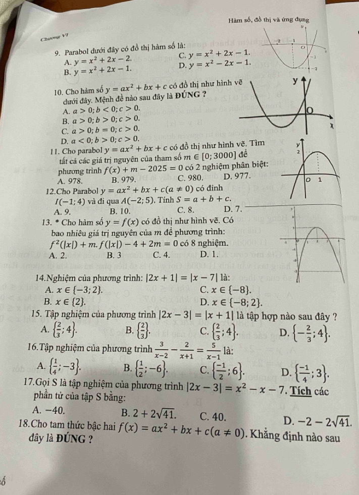 Hàm số, đồ thị và ứng đụng
Chương VI
9. Parabol dưới đây có đồ thị hàm số là:
A. y=x^2+2x-2. C. y=x^2+2x-1.
B. y=x^2+2x-1. D. y=x^2-2x-1.
10. Cho hàm số y=ax^2+bx+c có dhat o thị như hình
dưới đây. Mệnh đề nào sau đây là ĐÚNG ?
A. a>0;b<0;c>0.
B. a>0;b>0;c>0.
C. a>0;b=0;c>0.
D. a<0;b>0;c>0.
11. Cho parabol y=ax^2+bx+c có đồ thị như hình vẽ. Tìm
tất cả các giá trị nguyên của tham số m∈ [0;3000] đề 
phương trình f(x)+m-2025=0 có 2 nghiệm phân biệt:
A. 978. B. 979. C. 980. D. 977.
12.Cho Parabol y=ax^2+bx+c(a!= 0) có đinh
I(-1;4) và đi qua A(-2;5). Tính S=a+b+c.
A. 9. B. 10. C. 8. D. 7. 
13. * Cho hàm số y=f(x) có đồ thị như hình vẽ. Có
bao nhiêu giá trị nguyên của m đề phương trình:
f^2(|x|)+m.f(|x|)-4+2m=0 có 8 nghiệm.
A. 2. B. 3 C. 4. D. 1.
4.Nghiệm của phương trình: |2x+1|=|x-7| là:
A. x∈  -3;2 . C. x∈  -8 .
B. x∈  2 . D. x∈  -8;2 .
15. Tập nghiệm của phương trình |2x-3|=|x+1| là tập hợp nào sau đây ?
A.   2/3 ;4 . B.   2/3  . C.   2/3 ;4 . D.  - 2/3 ;4 .
16.Tập nghiệm của phương trình  3/x-2 - 2/x+1 = 5/x-1  là:
A.   1/4 ;-3 . B.   1/2 ;-6 . C.   (-1)/2 ;6 . D.   (-1)/4 ;3 .
17.Gọi S là tập nghiệm của phương trình |2x-3|=x^2-x-7. Tích các
phần tử của tập S bằng:
B. 2+2sqrt(41).
A. −40. C. 40. D. -2-2sqrt(41).
18.Cho tam thức bậc hai f(x)=ax^2+bx+c(a!= 0) Khẳng định nào sau
đây là ĐÚNG ?
ô