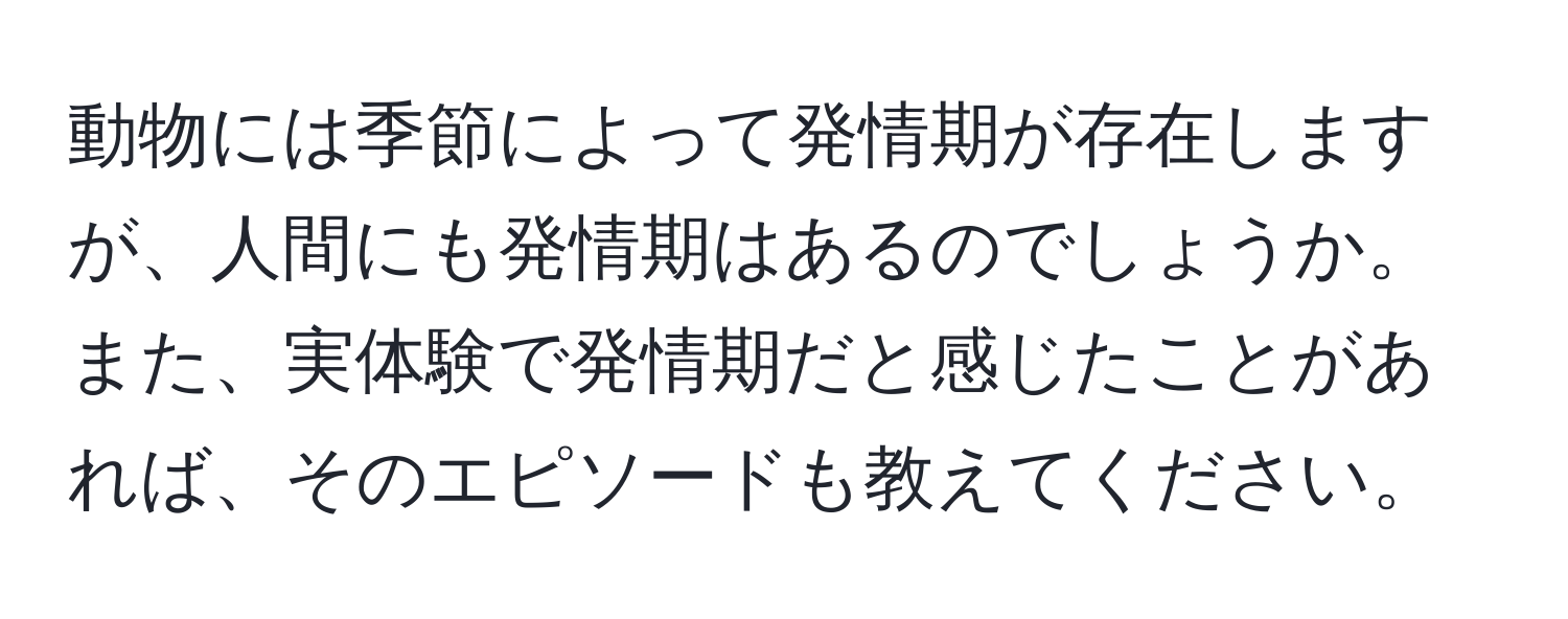 動物には季節によって発情期が存在しますが、人間にも発情期はあるのでしょうか。また、実体験で発情期だと感じたことがあれば、そのエピソードも教えてください。