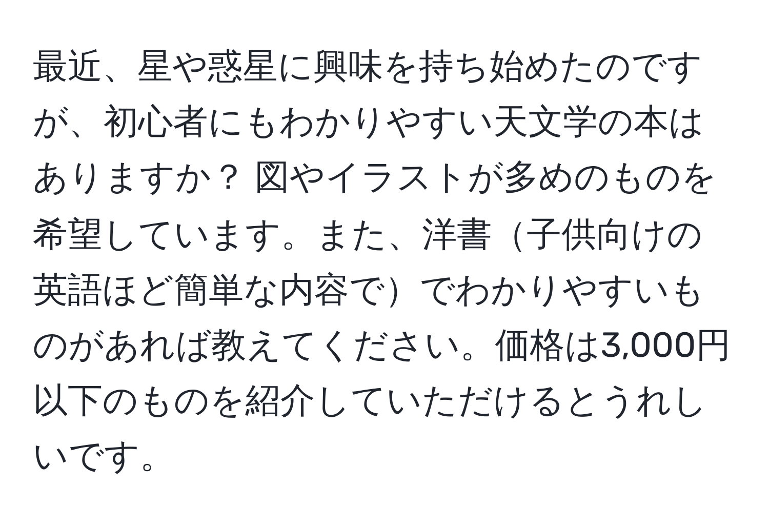 最近、星や惑星に興味を持ち始めたのですが、初心者にもわかりやすい天文学の本はありますか？ 図やイラストが多めのものを希望しています。また、洋書子供向けの英語ほど簡単な内容ででわかりやすいものがあれば教えてください。価格は3,000円以下のものを紹介していただけるとうれしいです。