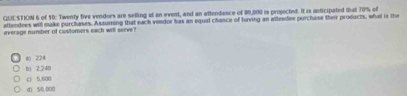 of 10: Twenty five vendors are selling at an event, and an attendance of 80,000 is projected. It is anticipated that 70% of
attendees will make purchases. Assuming that each vendor has an equal chance of having an attendee purchase their products, what is the
average number of customers each will serve?
a) 224
b) 2.240
c) 5,600
d) 50,000