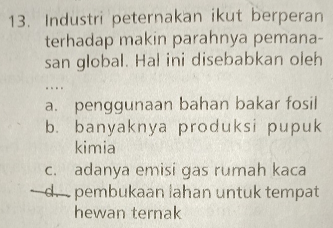 Industri peternakan ikut berperan
terhadap makin parahnya pemana-
san global. Hal ini disebabkan oleh
a. penggunaan bahan bakar fosil
b. banyaknya produksi pupuk
kimia
c. adanya emisi gas rumah kaca
d. pembukaan lahan untuk tempat
hewan ternak