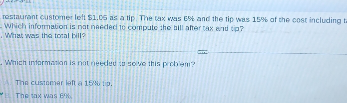 restaurant customer left $1.05 as a tip. The tax was 6% and the tip was 15% of the cost including t
. Which information is not needed to compute the bill after tax and tip?
. What was the total bill?
. Which information is not needed to solve this problem?
A The customer left a 15% tip.
The tax was 6%.