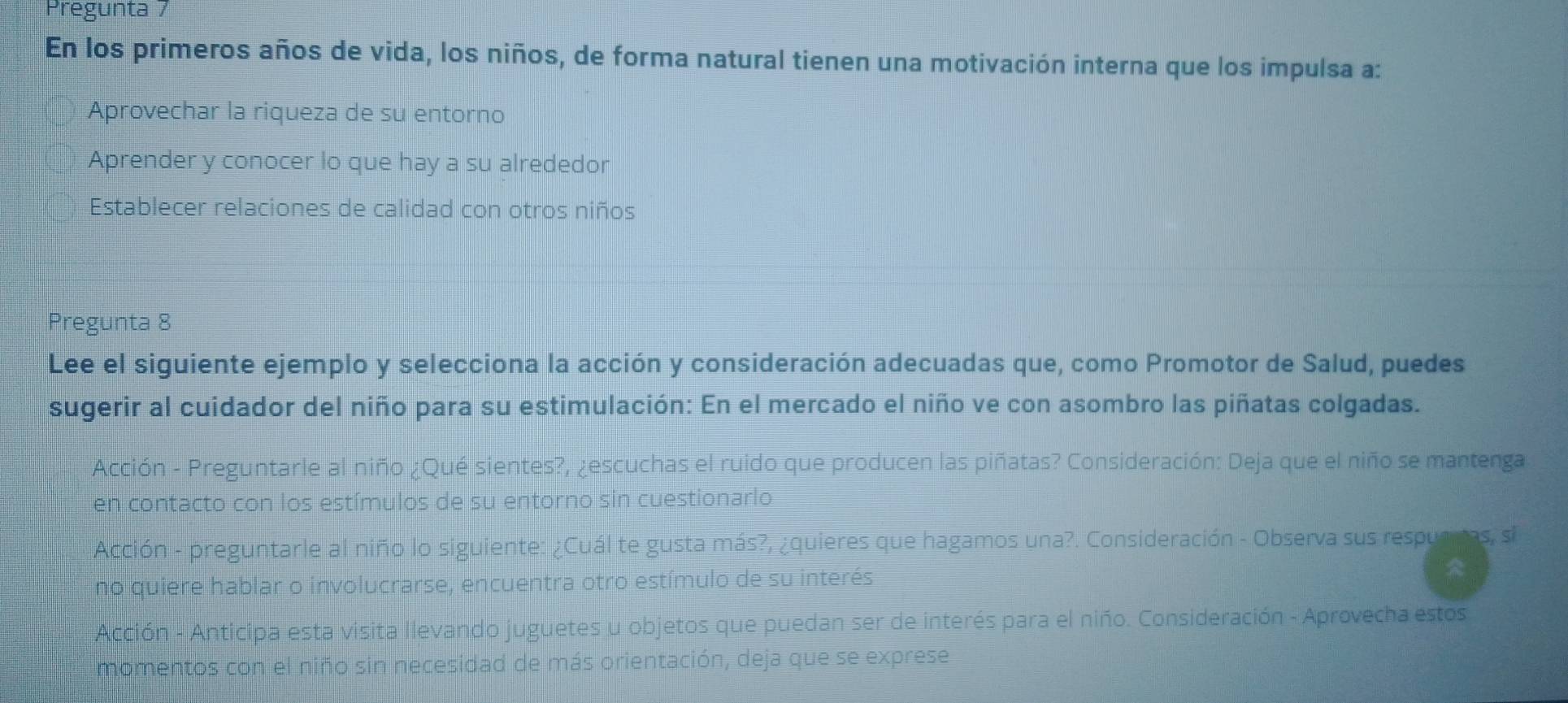 Pregunta 7
En los primeros años de vida, los niños, de forma natural tienen una motivación interna que los impulsa a:
Aprovechar la riqueza de su entorno
Aprender y conocer lo que hay a su alrededor
Establecer relaciones de calidad con otros niños
Pregunta 8
Lee el siguiente ejemplo y selecciona la acción y consideración adecuadas que, como Promotor de Salud, puedes
sugerir al cuidador del niño para su estimulación: En el mercado el niño ve con asombro las piñatas colgadas.
Acción - Preguntarle al niño ¿Qué sientes?, ¿escuchas el ruido que producen las piñatas? Consideración: Deja que el niño se mantenga
en contacto con los estímulos de su entorno sin cuestionarlo
Acción - preguntarle al niño lo siguiente: ¿Cuál te gusta más?, ¿quieres que hagamos una?. Consideración - Observa sus respuapas, si
no quiere hablar o involucrarse, encuentra otro estímulo de su interés
Acción - Anticipa esta visita llevando juguetes u objetos que puedan ser de interés para el niño. Consideración - Aprovecha estos
momentos con el niño sin necesidad de más orientación, deja que se exprese