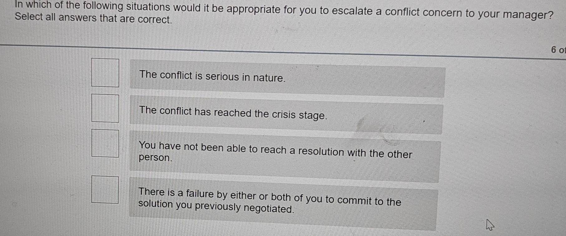 In which of the following situations would it be appropriate for you to escalate a conflict concern to your manager?
Select all answers that are correct.
6 o
The conflict is serious in nature.
The conflict has reached the crisis stage.
You have not been able to reach a resolution with the other
person.
There is a failure by either or both of you to commit to the
solution you previously negotiated.