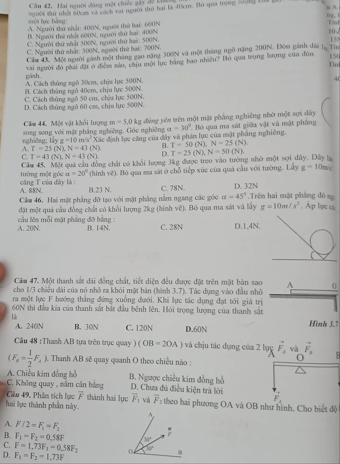 Hai người dùng một chiếc gậy để khêm
uA
người thứ nhất 60cm và cách vai người thứ hai là 40cm. Bỏ qua trọng lượng củ
ng, 1
một lực bằng: Tính
A. Người thứ nhất: 400N, người thứ hai: 600N
B. Người thứ nhất 600N, người thứ hai: 400N 10√
C. Người thứ nhất 500N, người thứ hai: 500N.
15N
C. Người thứ nhất: 300N, người thứ hai: 700N.
Câu 43. Một người gánh một thùng gạo nặng 300N và một thùng ngô nặng 200N. Đòn gánh dài l Tin
vai người đó phải đặt ở điểm nào, chịu một lực bằng bao nhiều? Bỏ qua trọng lượng của đòn 150
Tinl
gánh.
A. Cách thùng ngô 30cm, chịu lực 500N.
4(
B. Cách thùng ngô 40cm, chịu lực 500N.
C. Cách thùng ngô 50 cm, chịu lực 500N.
D. Cách thùng ngô 60 cm, chịu lực 500N.
Câu 44. Một vật khối lượng m=5,0kg đứng yên trên một mặt phẳng nghiêng nhờ một sợi dây
song song với mặt phẳng nghiêng. Góc nghiêng alpha =30°. Bỏ qua ma sát giữa vật và mặt phẳng
nghiêng; lấy g=10m/s^2 Xác định lực căng của dây và phản lực của mặt phắng nghiêng.
A. T=25(N),N=43 (N).
B. T=50(N),N=25 (N)
C. T=43(N),N=43(N).
D. T=25(N),N=50(N).
Câu 45. Một quả cầu đồng chất có khối lượng 3kg được treo vào tường nhờ một sợi dây. Dây là
tường một góc alpha =20° (hình vẽ). Bỏ qua ma sát ở chỗ tiếp xúc của quả cầu với tường. Lấy g=10m/s^2
căng T của dây là :
A. 88N. B.23 N. C. 78N. D. 32N
Câu 46. Hai mặt phẳng đỡ tạo với mặt phẳng nằm ngang các góc alpha =45° Trên hai mặt phăng đó ng
đặt một quả cầu đồng chất có khối lượng 2kg (hình vẽ). Bỏ qua ma sát và lấy g=10m/s^2 Áp lực cử
cầu lên mỗi mặt phẳng đỡ bằng :
A. 20N. B. 14N. C. 28N D.1,4N.
Câu 47. Một thanh sắt dài đồng chất, tiết diện đều được đặt trên mặt bàn sao A
0
cho 1/3 chiều dài của nó nhô ra khỏi mặt bàn (hình 3.7). Tác dụng vào đầu nhô
ra một lực F hướng thăng đứng xuống dưới. Khi lực tác dụng đạt tới giá trị
60N thì đầu kia của thanh sắt bắt đầu bênh lên. Hỏi trọng lượng của thanh sắt
là
Hình 3.7
A. 240N B. 30N C. 120N D.60N
Câu 48 :Thanh AB tựa trên trục quay ) (OB=2OA) và chịu tác dụng của 2 lực vector F_A và vector F_B B
o
(F_B= 1/2 F_A). Thanh AB sẽ quay quanh O theo chiều nào :
A. Chiều kim đồng hồ B. Ngược chiều kim đồng hồ
C. Không quay , nằm cân bằng D. Chưa đủ điều kiện trả lời
vector F_A
Câu 49. Phân tích lực overline F thành hai lực overline F_1 và vector F_2 theo hai phương OA và OB như hình. Cho biết độ
hai lực thành phần này.
A. F/2=F_1=F_2
B. F_1=F_2=0,58F
C. F=1,73F_1=0,58F_2
D. F_1=F_2=1,73F