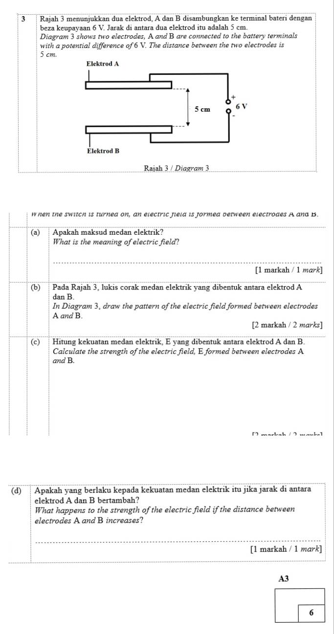 Rajah 3 menunjukkan dua elektrod, A dan B disambungkan ke terminal bateri dengan 
beza keupayaan 6 V. Jarak di antara dua elektrod itu adalah 5 cm. 
Diagram 3 shows two electrodes, A and B are connected to the battery terminals 
with a potential difference of 6 V. The distance between the two electrodes is
5 cm. 
Elektrod A
5 cm 6 V
Élektrod B
Rajah 3 / Diagram 3 
when the switch is turnea on, an electric Jield is jormea between electroaes A and B. 
_ 
(a) Apakah maksud medan elektrik? 
What is the meaning of electric field? 
_ 
[1 markah / 1 mark] 
(b) Pada Rajah 3, lukis corak medan elektrik yang dibentuk antara elektrod A
dan B. 
In Diagram 3, draw the pattern of the electric field formed between electrodes
A and B. 
[2 markah / 2 marks] 
(c) Hitung kekuatan medan elektrik. E vang dibentuk antara elektrod A dan B. 
Calculate the strength of the electric field, E formed between electrodes A
and B. 
[ markah / 2 mauke] 
(d) Apakah yang berlaku kepada kekuatan medan elektrik itu jika jarak di antara 
elektrod A dan B bertambah? 
What happens to the strength of the electric field if the distance between 
electrodes A and B increases? 
_ 
[1 markah / 1 mark]