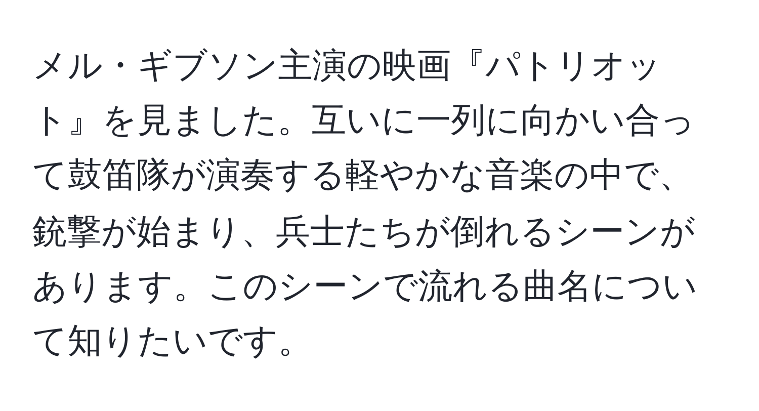 メル・ギブソン主演の映画『パトリオット』を見ました。互いに一列に向かい合って鼓笛隊が演奏する軽やかな音楽の中で、銃撃が始まり、兵士たちが倒れるシーンがあります。このシーンで流れる曲名について知りたいです。