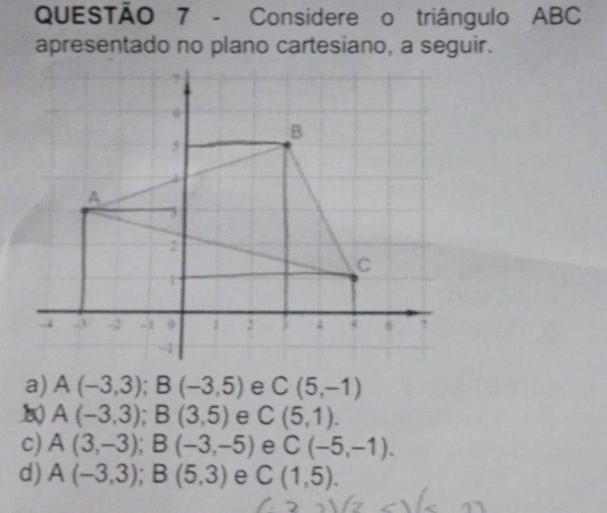 Considere o triângulo ABC
apresentado no plano cartesiano, a seguir.
a) A(-3,3); B(-3,5) C(5,-1)
A(-3,3); B(3,5) e C(5,1).
c) A(3,-3); B(-3,-5) e C(-5,-1).
d) A(-3,3); B(5,3) e C(1,5).