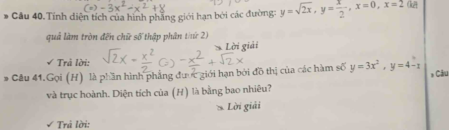 # Câu 40.Tính diện tích của hình phẳng giới hạn bởi các đường: y=sqrt(2x), y= x/2 , x=0, x=2 (kết
quả làm tròn đến chữ số thập phân thứ 2)
* Lời giải
Trả lời:
* Câu 41.Gọi (H) là phần hình phẳng được giới hạn bởi đồ thị của các hàm số y=3x^2, y=4-x Câu
và trục hoành. Diện tích của (H) là bằng bao nhiêu?
& Lời giải
Trả lời: