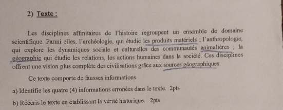 Texte : 
Les disciplines affinitaires de l'histoire regroupent un ensemble de domaine 
scientifique. Parmi elles, l'archéologie, qui étudie les produits matériels ; l'anthropologie, 
qui explore les dynamiques sociale et culturelles des communautés animalières ; la 
géographie qui étudie les relations, les actions humaines dans la société. Ces disciplines 
offrent une vision plus complète des civilisations grâce aux sources géographiques. 
Ce texte comporte de fausses informations 
a) Identifie les quatre (4) informations erronées dans le texte. 2pts 
b) Réécris le texte en établissant la vérité historique. 2pts