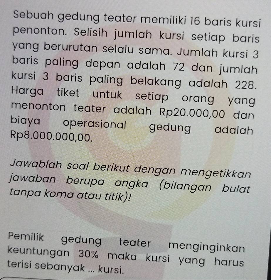 Sebuah gedung teater memiliki 16 baris kursi 
penonton. Selisih jumlah kursi setiap baris 
yang berurutan selalu sama. Jumlah kursi 3
baris paling depan adalah 72 dan jumlah . 
kursi 3 baris paling belakang adalah 228. 
Harga tiket untuk setiap orang yang 
menonton teater adalah Rp20.000,00 dan 
biaya operasional gedung adalah
Rp8.000.000,00. 
Jawablah soal berikut dengan mengetikkan 
jawaban berupa angka (bilangan bulat 
tanpa koma atau titik)! 
Pemilik gedung teater menginginkan 
keuntungan 30% maka kursi yang harus 
terisi sebanyak ... kursi.