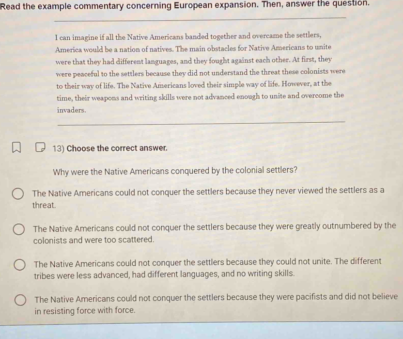 Read the example commentary concerning European expansion. Then, answer the question.
_
I can imagine if all the Native Americans banded together and overcame the settlers,
America would be a nation of natives. The main obstacles for Native Americans to unite
were that they had different languages, and they fought against each other. At first, they
were peaceful to the settlers because they did not understand the threat these colonists were
to their way of life. The Native Americans loved their simple way of life. However, at the
time, their weapons and writing skills were not advanced enough to unite and overcome the
invaders.
_
13) Choose the correct answer.
Why were the Native Americans conquered by the colonial settlers?
The Native Americans could not conquer the settlers because they never viewed the settlers as a
threat.
The Native Americans could not conquer the settlers because they were greatly outnumbered by the
colonists and were too scattered.
The Native Americans could not conquer the settlers because they could not unite. The different
tribes were less advanced, had different languages, and no writing skills.
The Native Americans could not conquer the settlers because they were pacifists and did not believe
in resisting force with force.
_