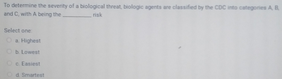 To determine the severity of a biological threat, biologic agents are classified by the CDC into categories 2 B.
and C, with A being the _risk
Select one
a. Highest
b. Lowest
c. Easiest
d. Smartest