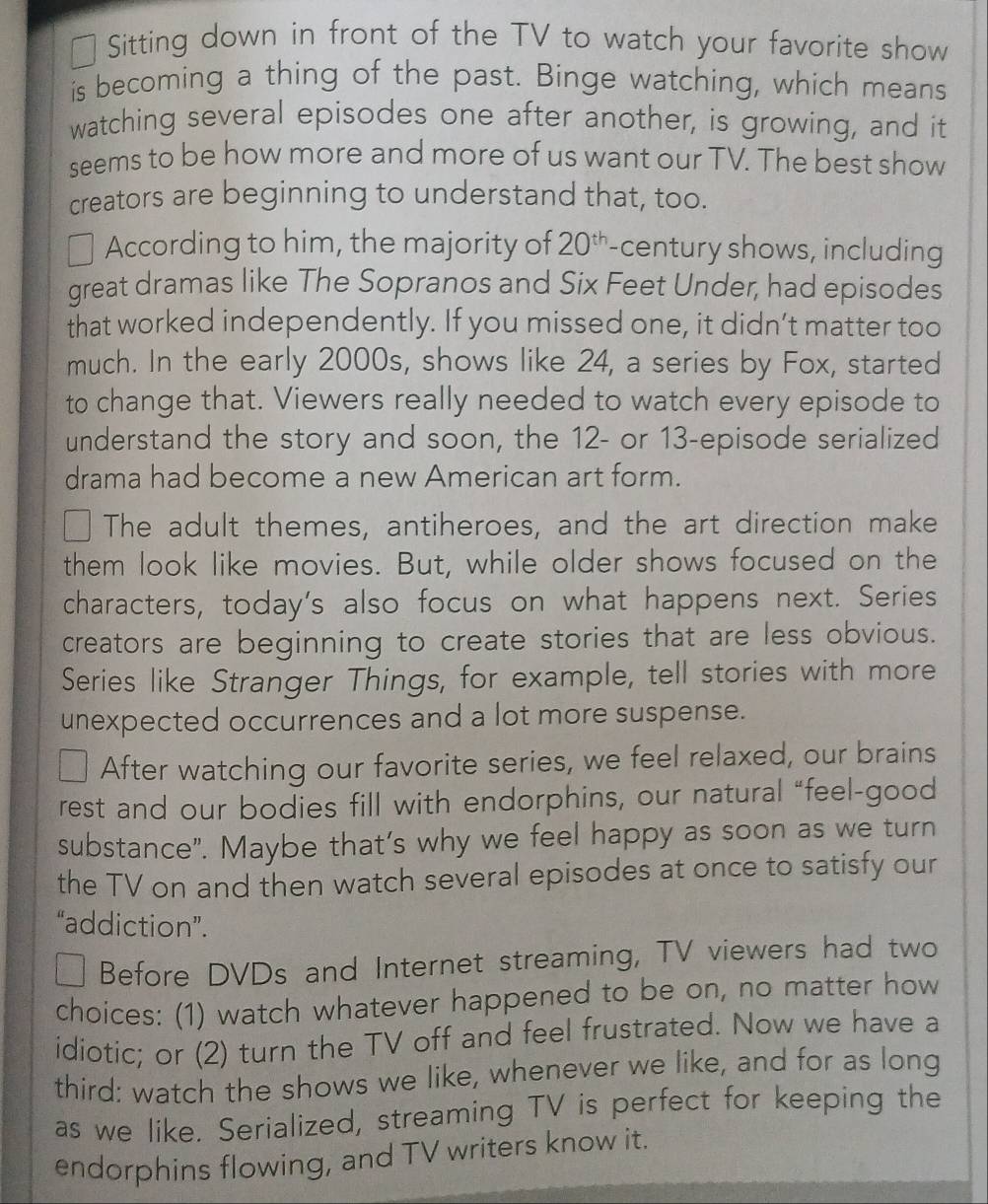 Sitting down in front of the TV to watch your favorite show 
is becoming a thing of the past. Binge watching, which means 
watching several episodes one after another, is growing, and it 
seems to be how more and more of us want our TV. The best show 
creators are beginning to understand that, too. 
According to him, the majority of 20^(th) century shows, including 
great dramas like The Sopranos and Six Feet Under, had episodes 
that worked independently. If you missed one, it didn’t matter too 
much. In the early 2000s, shows like 24, a series by Fox, started 
to change that. Viewers really needed to watch every episode to 
understand the story and soon, the 12 - or 13 -episode serialized 
drama had become a new American art form. 
The adult themes, antiheroes, and the art direction make 
them look like movies. But, while older shows focused on the 
characters, today's also focus on what happens next. Series 
creators are beginning to create stories that are less obvious. 
Series like Stranger Things, for example, tell stories with more 
unexpected occurrences and a lot more suspense. 
After watching our favorite series, we feel relaxed, our brains 
rest and our bodies fill with endorphins, our natural “feel-good 
substance". Maybe that’s why we feel happy as soon as we turn 
the TV on and then watch several episodes at once to satisfy our 
“addiction”. 
Before DVDs and Internet streaming, TV viewers had two 
choices: (1) watch whatever happened to be on, no matter how 
idiotic; or (2) turn the TV off and feel frustrated. Now we have a 
third: watch the shows we like, whenever we like, and for as long 
as we like. Serialized, streaming TV is perfect for keeping the 
endorphins flowing, and TV writers know it.