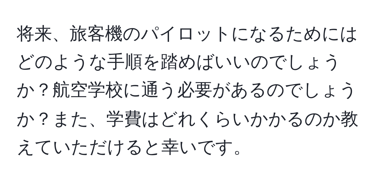 将来、旅客機のパイロットになるためにはどのような手順を踏めばいいのでしょうか？航空学校に通う必要があるのでしょうか？また、学費はどれくらいかかるのか教えていただけると幸いです。