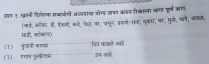 प्रश्न १.खाली दिलेल्या शब्दयोगी अव्ययांचा योग्य वापर करुन रिकाम्या जागा पूर्ण करा. 
(कडे, बरोबर, ही, ऐवजी, कडे, पेक्षा, बर, पासून, प्रमाणे/समा, दूवारा, भर, मुळठे, मागे, जवळ, 
साठी, बरोबरच) 
(१) मुलांनी कागदा चित्र काढले आहे. 
(२) श्याम पुरुषोत्तम उंच आहे.