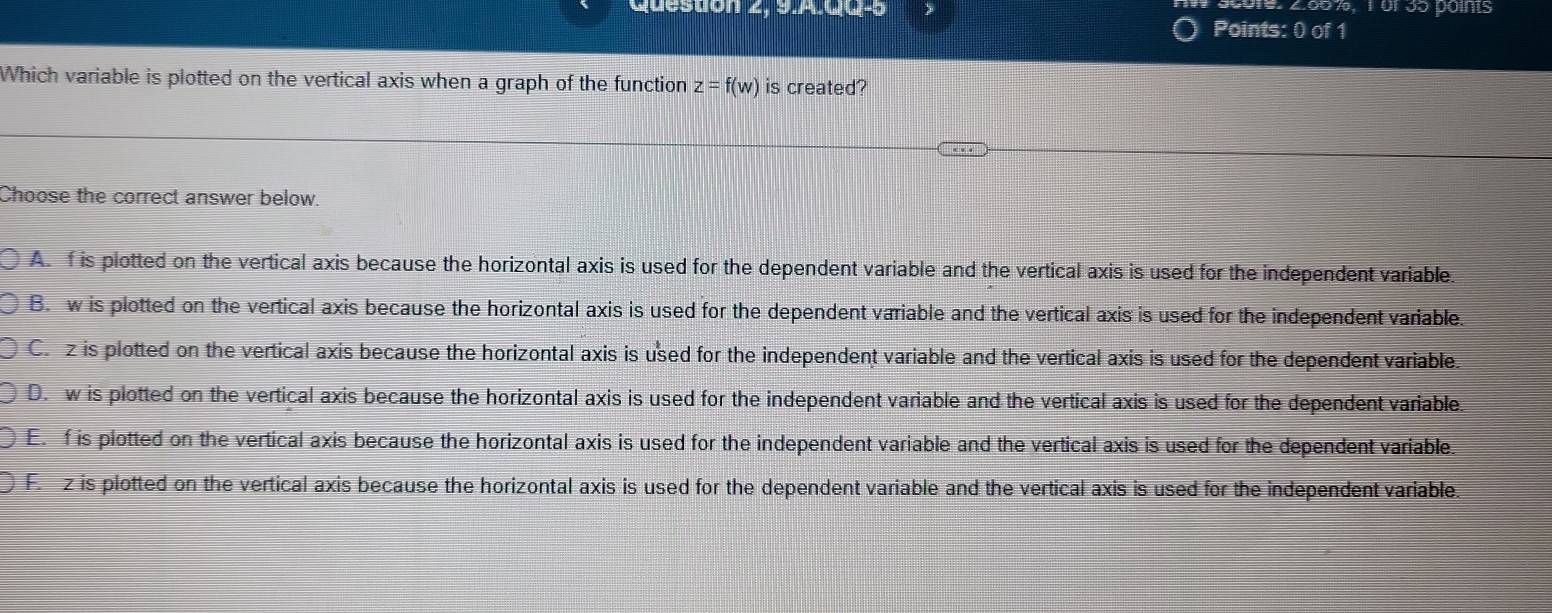 2.00%, 1ür 35 points
Queston 2, 3.A.u w-5 Points: 0 of 1
Which variable is plotted on the vertical axis when a graph of the function z=f(w) is created?
Choose the correct answer below.
A. f is plotted on the vertical axis because the horizontal axis is used for the dependent variable and the vertical axis is used for the independent variable.
B. w is plotted on the vertical axis because the horizontal axis is used for the dependent variable and the vertical axis is used for the independent variable.
C. z is plotted on the vertical axis because the horizontal axis is used for the independent variable and the vertical axis is used for the dependent variable.
D. w is plotted on the vertical axis because the horizontal axis is used for the independent variable and the vertical axis is used for the dependent variable.
E. f is plotted on the vertical axis because the horizontal axis is used for the independent variable and the vertical axis is used for the dependent variable.
F. z is plotted on the vertical axis because the horizontal axis is used for the dependent variable and the vertical axis is used for the independent variable.