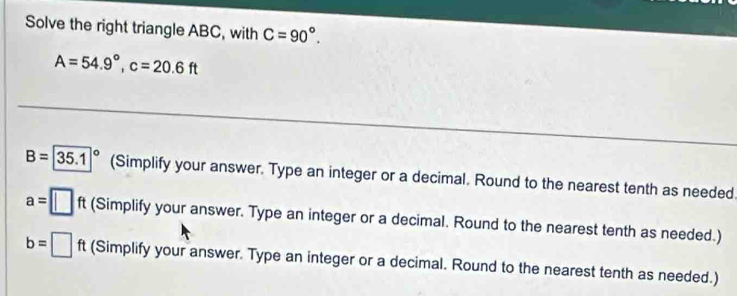 Solve the right triangle ABC, with C=90°.
A=54.9°, c=20.6ft
B=|35.1|^circ  (Simplify your answer. Type an integer or a decimal. Round to the nearest tenth as needed
a= (Simplify your answer. Type an integer or a decimal. Round to the nearest tenth as needed.)
b= (Simplify your answer. Type an integer or a decimal. Round to the nearest tenth as needed.)