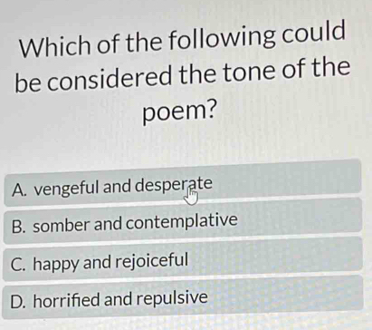 Which of the following could
be considered the tone of the
poem?
A. vengeful and desperate
B. somber and contemplative
C. happy and rejoiceful
D. horrified and repulsive