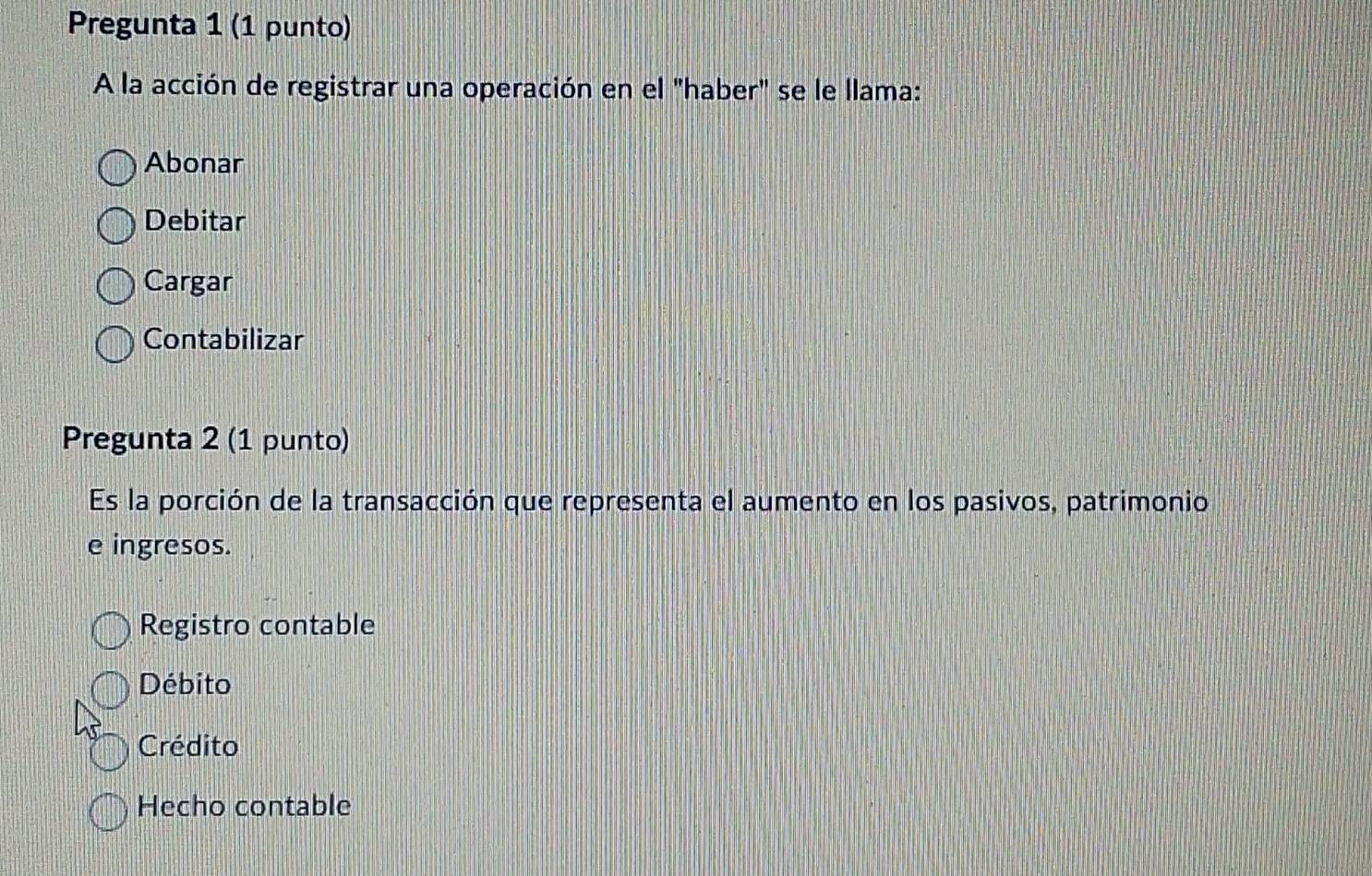 Pregunta 1 (1 punto)
A la acción de registrar una operación en el "haber" se le llama:
Abonar
Debitar
Cargar
Contabilizar
Pregunta 2 (1 punto)
Es la porción de la transacción que representa el aumento en los pasivos, patrimonio
e ingresos.
Registro contable
Débito
Crédito
Hecho contable