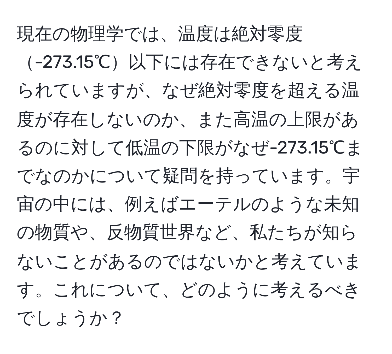 現在の物理学では、温度は絶対零度-273.15℃以下には存在できないと考えられていますが、なぜ絶対零度を超える温度が存在しないのか、また高温の上限があるのに対して低温の下限がなぜ-273.15℃までなのかについて疑問を持っています。宇宙の中には、例えばエーテルのような未知の物質や、反物質世界など、私たちが知らないことがあるのではないかと考えています。これについて、どのように考えるべきでしょうか？