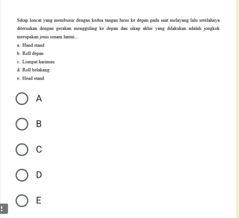 Sikap loncat yang membusur dengan kedua tangan lurus ke depan pada saat melayang lalu setelahnya
diteruskan dengan gerakan mengguling ke depan dan sikap akhir yang dilakukan adalah jongkok
merupakan jenis senam lantai...
a. Hand stand
b. Roll depan
c. Lompat harimau
d. Roll belakang
e. Head stand
A
B
C
D
E