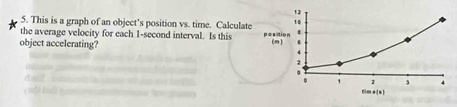 This is a graph of an object’s position vs. time. Calculate 
the average velocity for each 1-second interval. Is this 
object accelerating?