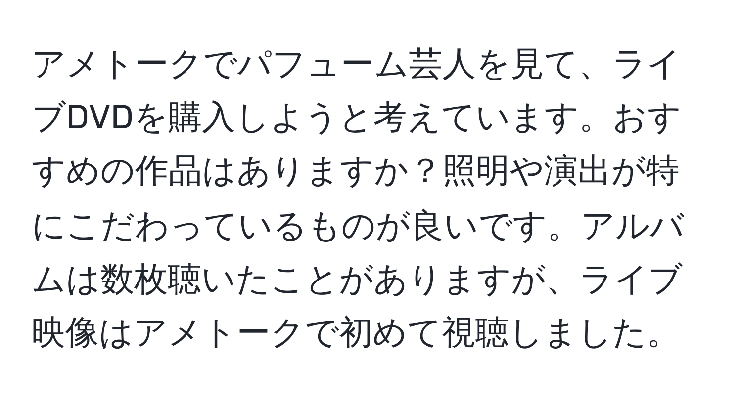 アメトークでパフューム芸人を見て、ライブDVDを購入しようと考えています。おすすめの作品はありますか？照明や演出が特にこだわっているものが良いです。アルバムは数枚聴いたことがありますが、ライブ映像はアメトークで初めて視聴しました。