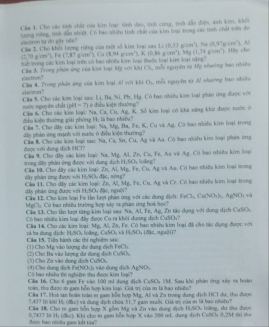 Cầu 1. Cho các tính chất của kim loại: tính dẻo, tính cứng, tính dẫn điện, ánh kim, khối
lượng riêng, tính dẫn nhiệt. Có bao nhiêu tính chất của kim loại trong các tính chất trên do
electron tự do gây nên?
Câu 2. Cho khối lượng riêng của một số kim loại sau Li(0,53g/cm^3) p Na (0,97g/cm^3) , Al
(2,70g/cm^3) 、 Fe (7,87g/cm^3) 、 Cu (8.94g/cm^3) ,K(0.86g/cm^3),Mg(1,74g/cm^3). Hãy cho
biết trong các kim loại trên có bao nhiêu kim loại thuộc loại kim loại nặng?
Câu 3. Trong phản ứng của kim loại Mg với khí Cl_2 , mỗi nguyên tử Mg nhường bao nhiêu
electron?
Câu 4. Trong phản ứng của kim loại Al với khí O_2 , mỗi nguyên từ Al nhường bao nhiêu
electron?
Câu 5. Cho các kim loại sau: Lị, Ba, Ni, Pb, Hg. Có bao nhiêu kim loại phản ứng được với
nước nguyên chất (pH=7) ở điều kiện thường?
Câu 6. Cho các kim loại: Na, Ca, Cu, Ag, K. Số kim loại có khả năng khử được nước ở
điều kiện thường giải phóng H_2 là bao nhiêu?
Câu 7. Cho dãy các kim loại: Na, Mg, Ba, Fe, K, Cu và Ag. Có bao nhiêu kim loại trong
dãy phản ứng mạnh với nước ở điều kiện thường?
Câu 8. Cho các kim loại sau: Na, Ca, Sn, Cu, Ag và Au. Có bao nhiêu kim loại phản ứng
được với dung dịch HCl?
Câu 9. Cho dãy các kim loại: Na, Mg, Al, Zn, Cu, Fe, Au và Ag. Có bao nhiêu kim loại
trong dãy phản ứng được với dung dịch H_2SO_4 loãng?
Câu 10. Cho dãy các kim loại: Zn, Al, Mg, Fe, Cu, Ag và Au. Có bao nhiêu kim loại trong
dãy phản ứng được với H_2SO 4đặc, nóng?
Câu 11. Cho dãy các kim loại: Zn, Al, Mg, Fe, Cu, Ag và Cr. Có bao nhiêu kim loại trong
dãy phản ứng được với H_2SO_4 đặc, nguội?
Câu 12. Cho kim loại Fe lần lượt phản ứng với các dung dịch: FeCl_3,Cu(NO_3)_2,AgNO_3 và
MgCl_2.  Có bao nhiêu trường hợp xảy ra phản ứng hoá học?
Câu 13. Cho lần lượt từng kim loại sau: Na, Al, Fe, Ag, Zn tác dụng với dung dịch CuSO_4.
Có bao nhiêu kim loại đầy được Cu ra khỏi dunng dịch CuSO_4 2
Câu 14. Cho các kim loại: Mg, Al, Zn, Fe. Có bao nhiêu kim loại đã cho tác dụng được với
cả ba dung dịch: H_2SO_4 loãng, CuSO_4 và H_2SO_4(dac,nguhat Oi) ?
Câu 15. Tiến hành các thí nghiệm sau:
(1) Cho Mg vào lượng dư dung dịch FeCl_3.
(2) Cho Ba vào lượng dư dung dịch CuSO_4.
(3) Cho Zn vào dung dịch CuSO_4.
(4) Cho dung dịch Fe(NO_3) 2 vào dung dịch AgNO_3.
Có bao nhiêu thí nghiệm thu được kim loại?
Câu 16. Cho 6 gam Fe vào 100 ml dung dịch CuSO_41M. Sau khi phản ứng xảy ra hoàn
toàn, thu được m gam hỗn hợp kim loại. Giá trị của m là bao nhiêu?
Câu 17. Hoà tan hoàn toàn m gam hỗn hợp Mg, Al và Zn trong dung dịch HCl dư, thu được
7,437 lít khí H_2 dkc ) và dung dịch chứa 31,7 gam muối. Giá trị của m là bao nhiêu?
Câu 18. Cho m gam hỗn hợp X gồm Mg và Zn vào dung dịch H_2SO_4 loãng, dư thu được
0,7437 lít H_2 (dkc). Khi cho m gam hỗn hợp X vào 200 mL dung dịch CuSO_40,2M thì thu
được bao nhiêu gam kết tủa?