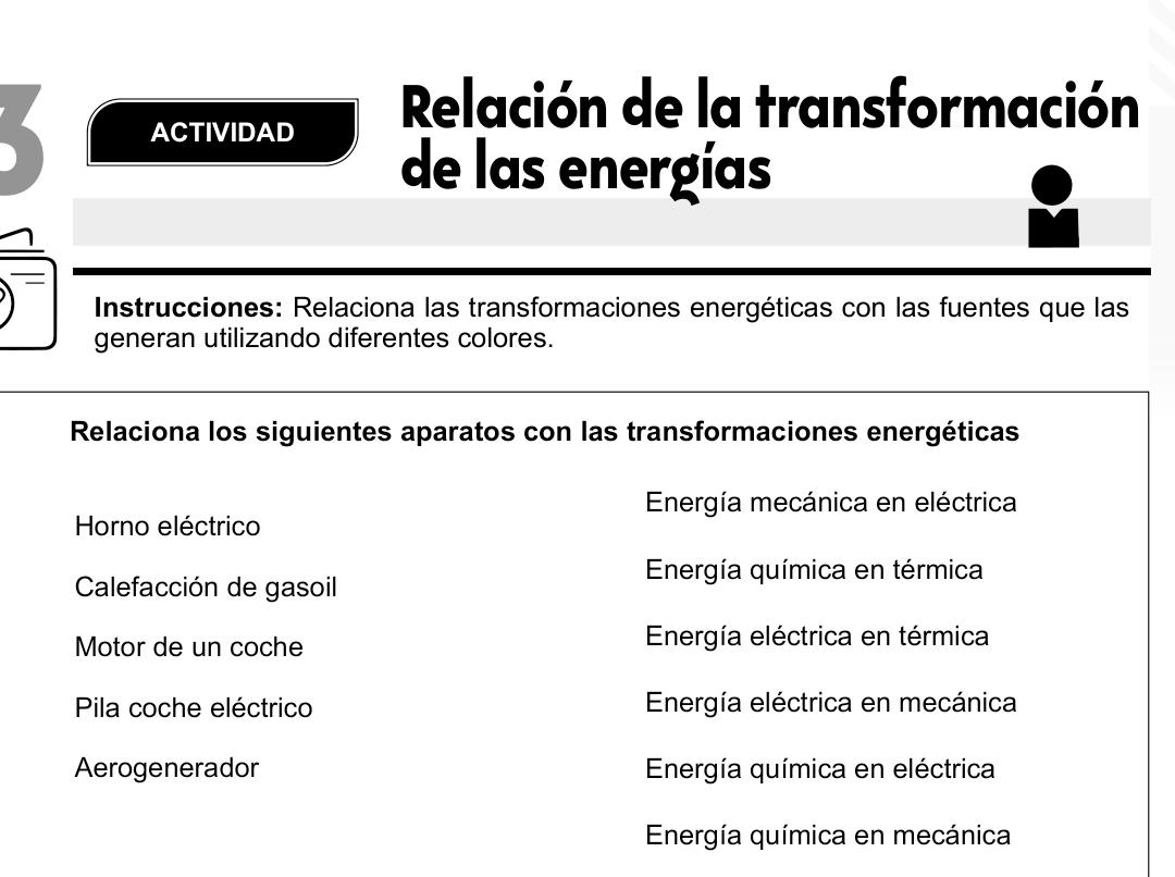 ACTIVIDAD
Relación de la transformación
de las energías
Instrucciones: Relaciona las transformaciones energéticas con las fuentes que las
generan utilizando diferentes colores.
Relaciona los siguientes aparatos con las transformaciones energéticas
Energía mecánica en eléctrica
Horno eléctrico
Energía química en térmica
Calefacción de gasoil
Motor de un coche Energía eléctrica en térmica
Pila coche eléctrico Energía eléctrica en mecánica
Aerogenerador Energía química en eléctrica
Energía química en mecánica