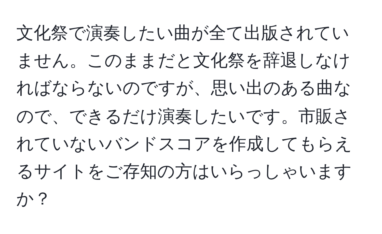 文化祭で演奏したい曲が全て出版されていません。このままだと文化祭を辞退しなければならないのですが、思い出のある曲なので、できるだけ演奏したいです。市販されていないバンドスコアを作成してもらえるサイトをご存知の方はいらっしゃいますか？