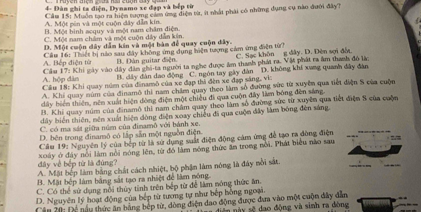 Truyện điện giữa hai cuộn đay quân
4- Đàn ghi ta điện, Dynamo xe đạp và bếp từ
Cầu 15: Muốn tạo ra hiện tượng cảm ứng điện từ, ít nhất phải có những dụng cụ nào dưới đây?
A. Một pin và một cuộn dây dẫn kín.
B. Một bình acquy và một nam châm điện.
C. Một nam châm và một cuộn dây dẫn kín.
D. Một cuộn dây dẫn kín và một bàn để quay cuộn dây.
Câu 16: Thiết bị nào sau dây không ứng dụng hiện tượng cảm ứng điện từ?
A. Bếp điện từ B. Đàn guitar điện. C. Sạc khôn g dây. D. Đèn sợi đốt.
Câu 17: Khi gảy vào dây đàn ghi-ta người ta nghe được âm thanh phát ra. Vật phát ra âm thanh đó là:
A. hộp dàn B. dầy đàn dao động C. ngón tay gảy đàn D. không khí xung quanh dây đàn
Câu 18: Khi quay núm của đinamô của xe đạp thì đèn xe đạp sáng, vì:
A. Khi quay núm của đinamô thì nam châm quay theo làm số đường sức từ xuyên qua tiết diện S của cuộn
dây biến thiên, nên xuất hiện dòng điện một chiều đi qua cuộn đây làm bóng đèn sáng.
B. Khi quay núm của dinamô thì nam châm quay theo làm số đường sức từ xuyên qua tiết diện S của cuộn
dây biến thiên, nên xuất hiện dòng điện xoay chiếu đi qua cuộn dây làm bóng đèn sáng.
C. có ma sát giữa núm của đinamô với bánh xe.
D. bên trong dinamô có lắp sẵn một nguồn điện.
Câu 19: Nguyên lý của bếp từ là sử dụng suất điện động cảm ứng đề tạo ra dòng điện
xoáy ở đáy nổi làm nồi nóng lên, từ đó làm nóng thức ăn trong nồi. Phát biểu nào sau
đây về bếp từ là đúng?
A. Mặt bếp làm bằng chất cách nhiệt, bộ phận làm nóng là đáy nồi sắt.
B. Mặt bếp làm bằng sắt tạo ra nhiệt để làm nóng.
C. Có thể sử dụng nổi thủy tinh trên bếp từ để làm nóng thức ăn.
D. Nguyên lý hoạt động của bếp từ tương tự như bếp hồng ngoại.
Cầu 20: Đề nấu thức ăn bằng bếp từ, dòng điện dao động được đưa vào một cuộn dây dẫn
niên này sẽ dao động và sinh ra dòng