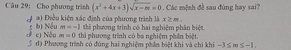 Cho phương trình (x^2+4x+3)sqrt(x-m)=0. Các mệnh đề sau đúng hay sai?
a) Điều kiện xác định của phương trình là x≥ m.
b) Nếu m=-1 thì phương trình có hai nghiệm phân biệt.
c) Nếu m=0 thì phương trình có ba nghiệm phân biệt.
d) Phương trình có đúng hai nghiệm phân biệt khi và chỉ khi -3≤ m≤ -1.