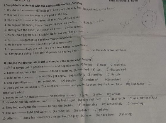 Time Allowed(3) hours
I.Complete th sentences with the appropriate words.(10-mark,)
1. If a student e_ difficulties in his school , he may fee disappointed a ma t ae d
2. It is not a_ to swim in this part of the bay.
_
3. The main d _with destops is that they take up space
4. To acquire manners , home may be regarded as the b------- of them.
5. Throughout the crisis , she remained s--------- and in control
6. As he could pay back all his debt, he is now out of the r-----___
7. S _is regarded as positive emotion in society.
8. He is never m--_ about his good achievements.
9.In ρ_ if you are red , you are a true leftist , a communist .
10. Saying and doing of children depends on hearing and s_ from the elders around them.
II. Choose the appropriate word to complete the sentence. (10-marks)
: is composed of positive_   and negative ones. (A) factors (B) rules (C) elements
2. Essential nutrients are _in food processing. (A) vanished (B) lost (C) disappeared
3. Wild animals are_ when they get angry. (A) terrifying (B) terrified (C) fiercely.
4. This committee _ten members. (A) consists (B)consists of (C)consisted
5. Don't debate me about it. The rules are ----------, and you broke them. (A) black and blue (B) blue blood (C)
black and white (C). unless
6. He waited at the station ---------- his relatives arrived. (A) until (B)after
7. He made one big mistake , and_ he lost his job. (A) here and there (B) as a result (C) as a matter of fact
8. They told everyone the .._ behind the decision. (A) reasonable (B) reasoningly (C)reasoning
9. The sun --- . light and warmth. (A) radiation (B) rad ated (C)radiates
10. After_ done his homework , he went out to play. (A) have (B) have been (C)having