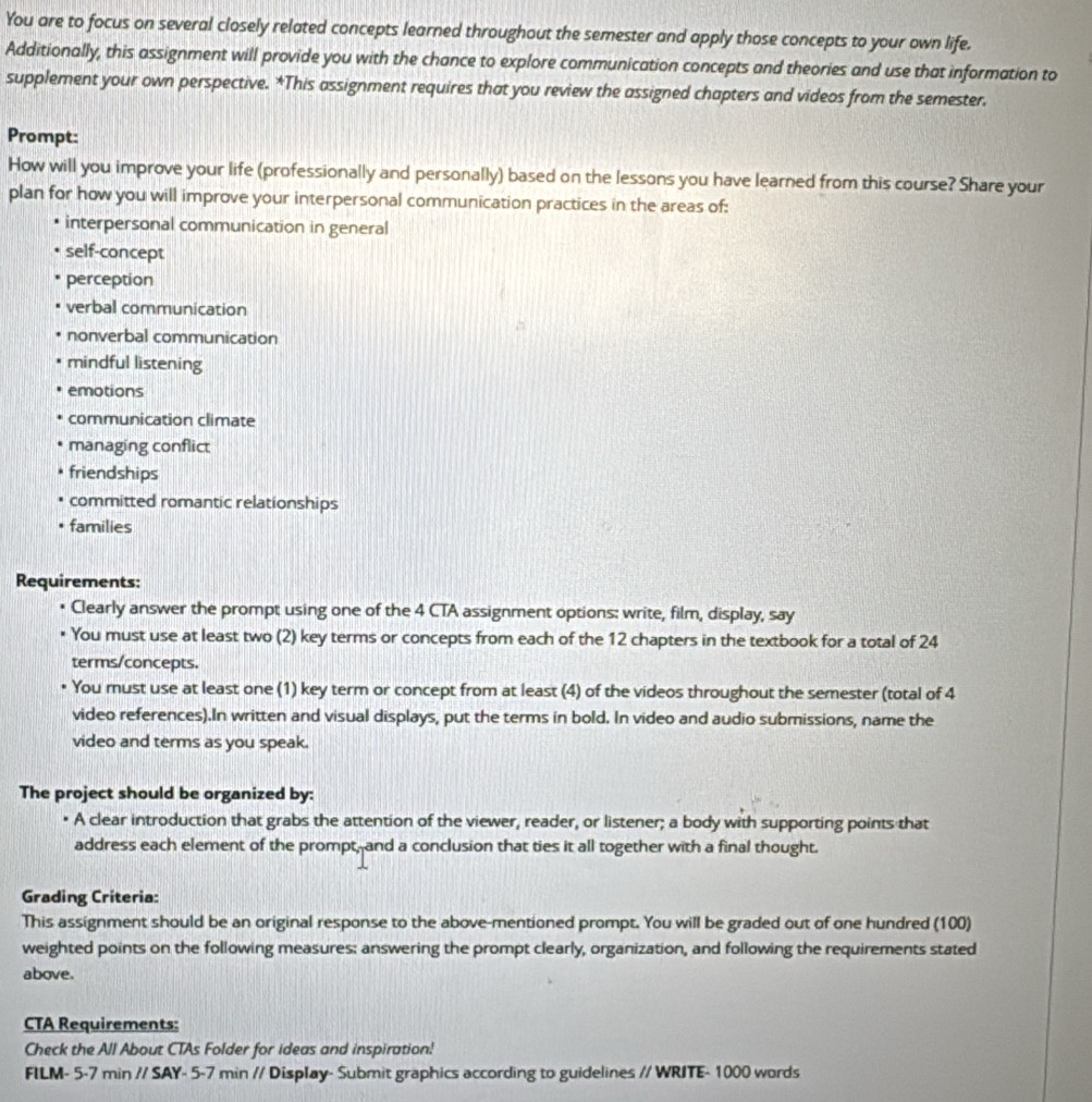 You are to focus on several closely related concepts learned throughout the semester and apply those concepts to your own life. 
Additionally, this assignment will provide you with the chance to explore communication concepts and theories and use that information to 
supplement your own perspective. *This assignment requires that you review the assigned chapters and videos from the semester. 
Prompt: 
How will you improve your life (professionally and personally) based on the lessons you have learned from this course? Share your 
plan for how you will improve your interpersonal communication practices in the areas of: 
interpersonal communication in general 
self-concept 
perception 
verbal communication 
nonverbal communication 
mindful listening 
emotions 
communication climate 
managing conflict 
friendships 
committed romantic relationships 
families 
Requirements: 
• Clearly answer the prompt using one of the 4 CTA assignment options: write, film, display, say 
You must use at least two (2) key terms or concepts from each of the 12 chapters in the textbook for a total of 24
terms/concepts. 
You must use at least one (1) key term or concept from at least (4) of the videos throughout the semester (total of 4
video references).In written and visual displays, put the terms in bold. In video and audio submissions, name the 
video and terms as you speak. 
The project should be organized by: 
• A clear introduction that grabs the attention of the viewer, reader, or listener; a body with supporting points that 
address each element of the prompt, and a conclusion that ties it all together with a final thought. 
Grading Criteria: 
This assignment should be an original response to the above-mentioned prompt. You will be graded out of one hundred (100) 
weighted points on the following measures: answering the prompt clearly, organization, and following the requirements stated 
above. 
CTA Requirements: 
Check the All About CTAs Folder for ideas and inspiration! 
FILM- 5 -7 min // SAY - 5 -7 min // Display- Submit graphics according to guidelines // WRITE- 1000 words