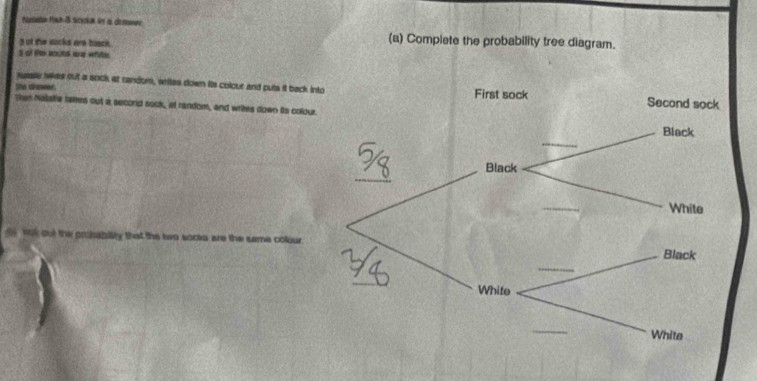 ut the socks are black. 
(a) Complete the probability tree diagram. 
s of te bookd we afste. 
nese lakes out a sock at random, writes down its colour and puts it back i 
She draer. 
Ten Natalle takes out a secord sock, at random, and writes down its colour 
ak out the probability that the two socks are the same colour