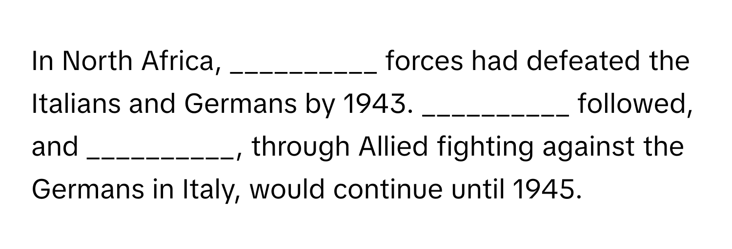 In North Africa, __________ forces had defeated the Italians and Germans by 1943. __________ followed, and __________, through Allied fighting against the Germans in Italy, would continue until 1945.