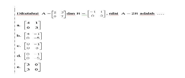 Diketahui A=beginbmatrix 2&3 0&7endbmatrix dan B=beginbmatrix -1&1 0&2endbmatrix , nilai A-2B aclalah …
a. beginbmatrix 4&1 0&3endbmatrix
b. beginbmatrix 4&-1 0&-5endbmatrix
c. beginbmatrix 0&-1 0&3endbmatrix
d. beginbmatrix 0&-1 0&-5endbmatrix
e. beginbmatrix 3&0 3&0endbmatrix