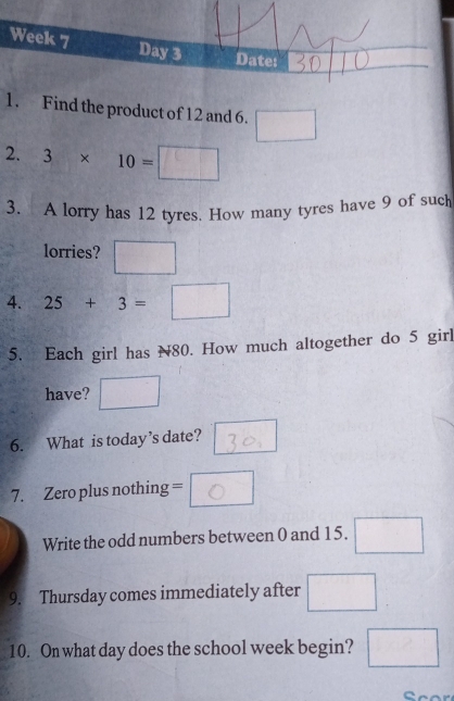 Find the product of 12 and 6. □
2. 3* 10=□
3. A lorry has 12 tyres. How many tyres have 9 of such 
lorries? □ 
4. 25+3=□
5. Each girl has N80. How much altogether do 5 girl 
have? □  
6. What is today’s date? 
7. Zero plus nothing = o 
Write the odd numbers between 0 and 15. □ 
9. Thursday comes immediately after □ 
10. On what day does the school week begin? □