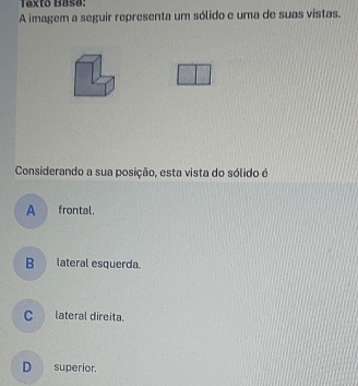 Texto Hasø:
A imagem a seguir representa um sólido e uma de suas vistas.
Considerando a sua posição, esta vista do sólido é
A frontal.
Blateral esquerda.
C_ lateral direita.
D superior.