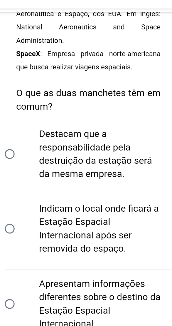 Aeronautica e Espaço, dos EUA. Em ingies:
National Aeronautics and Space
Administration.
SpaceX: Empresa privada norte-americana
que busca realizar viagens espaciais.
O que as duas manchetes têm em
comum?
Destacam que a
responsabilidade pela
destruição da estação será
da mesma empresa.
Indicam o local onde ficará a
Estação Espacial
Internacional após ser
removida do espaço.
Apresentam informações
diferentes sobre o destino da
Estação Espacial
Internacional