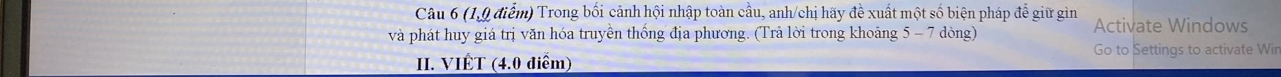 (1,9 điểm) Trong bối cảnh hội nhập toàn cầu, anh/chị hãy đề xuất một số biện pháp để giữ gìn Activate Windows 
và phát huy giá trị văn hóa truyền thống địa phương. (Trả lời trong khoảng 5 - 7 dòng) 
Go to Settings to activate Wir 
II. VIÉT (4.0 điểm)