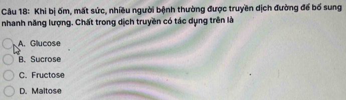 Khi bị ốm, mất sức, nhiều người bệnh thường được truyền dịch đường để bố sung
nhanh năng lượng. Chất trong dịch truyền có tác dụng trên là
A. Glucose
B. Sucrose
C. Fructose
D. Maltose