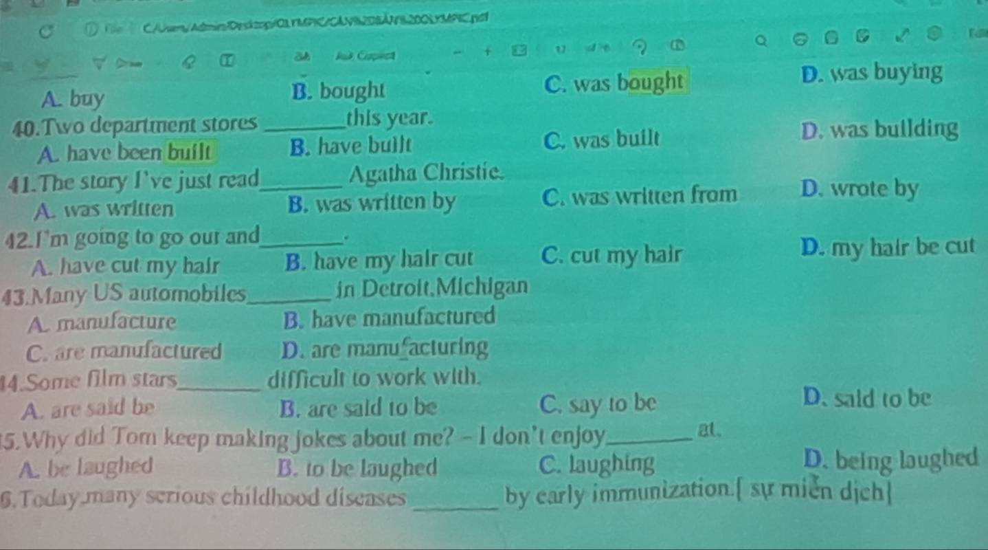 ① Tile C/Uem/Admir/Desktop:/OLYMPIC/CAVR2DBÁNB200LYMPIC.pdf
+ u
a I
Jud Capest d t
A. buy B. bought C. was bought
D. was buying
40.Two department stores _this year.
A. have been built B. have bullt C. was built
D. was building
41.The story I've just read_ Agatha Christie.
A. was written B. was written by C. was written from D. wrote by
42.I'm going to go our and_
.
A. have cut my hair B. have my hair cut C. cut my hair D. my hair be cut
43.Many US automobiles_ in Detroit.Michigan
A. manufacture B. have manufactured
C. are manufactured D. are manu acturing
14.Some film stars_ difficult to work with.
A. are said be B. are said to be C. say to be
D. said to be
5.Why did Tom keep making jokes about me? - I don't enjoy,_ at.
A. be laughed B. to be laughed C. laughing D. being laughed
6.Today many scrious childhood discases _by early immunization.[ sự mien dịch]