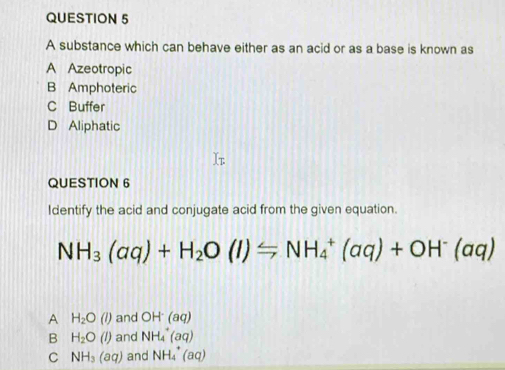 A substance which can behave either as an acid or as a base is known as
A Azeotropic
B Amphoteric
C Buffer
D Aliphatic
QUESTION 6
Identify the acid and conjugate acid from the given equation.
NH_3(aq)+H_2O(l)Longleftrightarrow NH_4^(+(aq)+OH^-)(aq)
A H_2O(l) and OH(aq)
B H_2O(l) and NH_4^(+(aq)
C NH_3)(aq) and NH_4^+(aq)