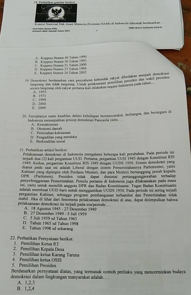 Komisi Nasional Hak Asasí Manusia (Komnas HAM) di Indonesia dibentuk berdasarkan
Sool Poket Utama PPK=
Asesmen Akhér Søkołah Fahun 2024 SMKS Muara tndonesia Jukarta
A. Keppres Nomor 49 Tahun 1990
B. Keppres Nomor 50 Tahun 1993
C. Keppres Nomor 51 Tahun 2000
D. Keppres Nomor 37 Tahun 1994
E. Keppres Nomor 24 Tahun 2002
19. Demokrasi berdasarkan cara penyaluran kehendak rakyat dibedakan menjadi demokrasi
langsung dan tidak langsung. Untuk pelaksanaan pemilıhan presiden dan wakil presiden
secara langsung oleh rakyat pertama kali dılakukan negara Indonesia pada tahun.
A. 1955
B. 1971
C. 1999
D. 2004
E. 2009
20. Terciptanya suatu keadilan dalam kehidupan bermasyarakat, berbangsa, dan bernegara di
Indonesia menunjukkan prinsip demokrasi Pancasila yaitu....
A. Kemakmuran
B. Otonomi daerah
C. Pemisahan kekuasaan
D. Pengadilan yang merdeka
E. Berkeadilan sosial
21. Perhatikan artikel berikut:
Pelaksanaan demokrasi di Indonesia mengalami beberapa kali perubahan. Pada periode ini
terjadi dua (2) kali pergantian UUD. Pertama, pergantian UUD 1945 dengan Konstitusi RIS
1949. Kedua, pergantian Konstitusi RIS 1949 dengan UUDS 1950. Sistem demokrasi yang
dianut pada saat ini adalah Liberal dengan sistem Pemerintahannya Parlementer, yaitu
Kabinet yang dipimpin oleh Perdana Menteri, dan para Menteri bertanggung jawab kepada
DPR (Parlemen)  Presiden tidak dapat dimintai pertanggungjawaban terhadap
penyelenggaraan Pemerintahan. Pemilu pertama di Indonesia juga dilaksanakan pada masa
ini, yaitu untuk memilih anggota DPR dan Badan Konstituante. Tugas Badan Konstituante
adalah membuat UUD baru untuk menggantikan UUDS 1950. Pada periode ini sering terjadi
pergantian Kabinet, sehingga program pembangunan terhambat dan Pemerintahan tidak
stabil. Jika di lihat dari fenomena pelaksanaan demokrasi di atas, dapat disimpulkan bahwa
pelaksanaan demokrasi ini terjadi pada era/periode....
A. 18 Agustus 1945 - 27 Desember 1949
B. 27 Desember 1949 - 5 Juli 1959
C. 5 Juli 1959 sd Tahun 1965
D. Tahun 1965 sd Tahun 1998
E. Tahun 1998 sd sckarang
22. Perhatikan Pernyataan berikut:
1. Pemilihan Ketua RT
2. Pemilihan Kepala Desa
3. Pemilihan ketua Karang Taruna
4. Pemilihan ketua OSIS
5. Pemilihan Presiden
Berdasarkan pernyataan diatas, yang termasuk contoh perilaku yang mencerminkan budaya
demokrasi dalam lingkungan masyarakat adalah....
A. 1,2,3
B. 1,2,4